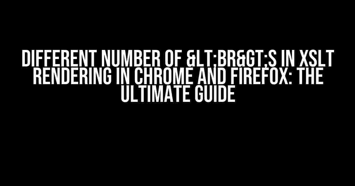 Different number of <br>s in XSLT rendering in Chrome and Firefox: The Ultimate Guide